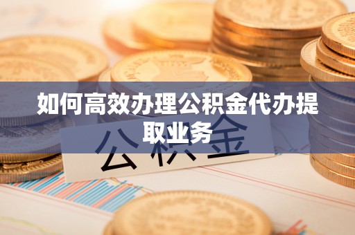哈密如何高效办理公积金代办提取业务