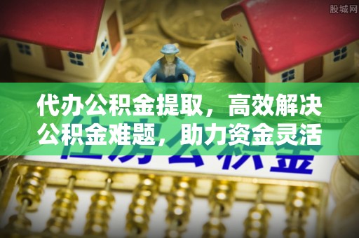 哈密代办公积金提取，高效解决公积金难题，助力资金灵活使用