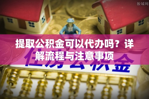 哈密提取公积金可以代办吗？详解流程与注意事项