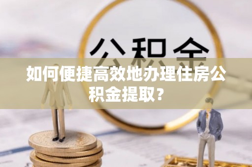 哈密如何便捷高效地办理住房公积金提取？