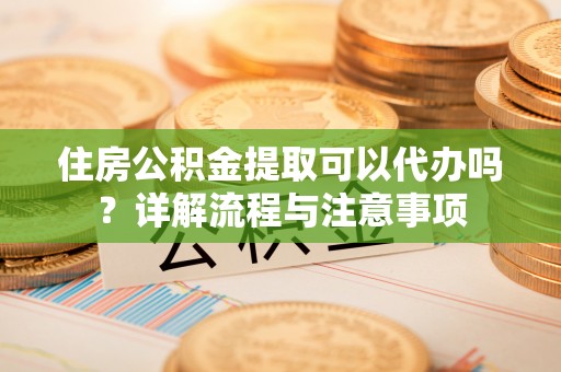 哈密住房公积金提取可以代办吗？详解流程与注意事项